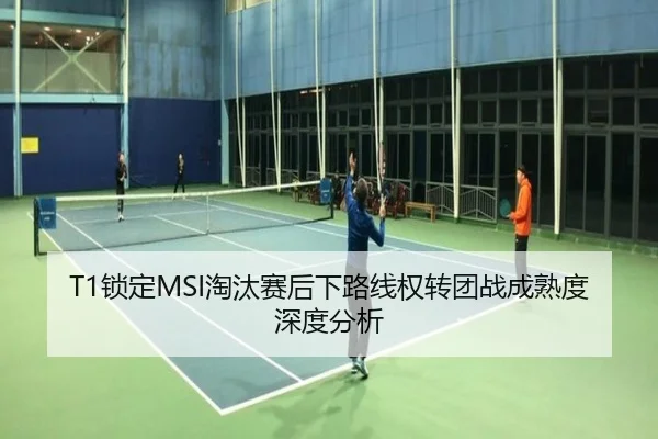 T1锁定MSI淘汰赛后下路线权转团战成熟度深度分析